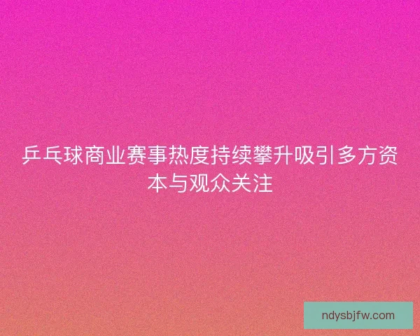 乒乓球商业赛事热度持续攀升吸引多方资本与观众关注