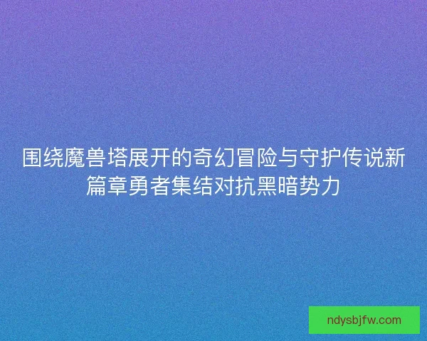 围绕魔兽塔展开的奇幻冒险与守护传说新篇章勇者集结对抗黑暗势力