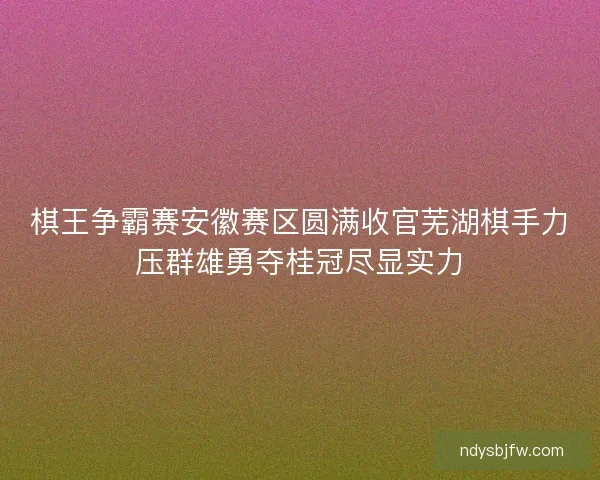 棋王争霸赛安徽赛区圆满收官芜湖棋手力压群雄勇夺桂冠尽显实力