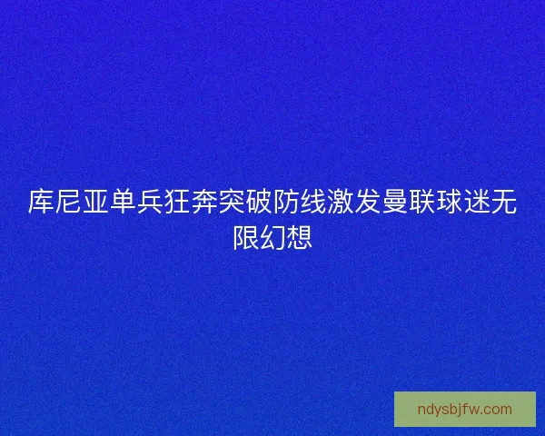 库尼亚单兵狂奔突破防线激发曼联球迷无限幻想