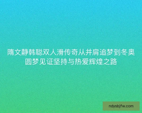 隋文静韩聪双人滑传奇从并肩追梦到冬奥圆梦见证坚持与热爱辉煌之路 隋文静韩聪双人滑传奇从并肩追梦到冬奥圆梦见证坚持与热爱辉煌之路