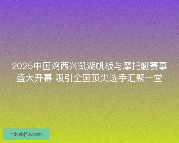 2025中国鸡西兴凯湖帆板与摩托艇赛事盛大开幕 吸引全国顶尖选手汇聚一堂