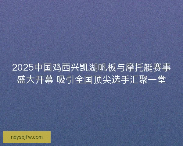 2025中国鸡西兴凯湖帆板与摩托艇赛事盛大开幕 吸引全国顶尖选手汇聚一堂