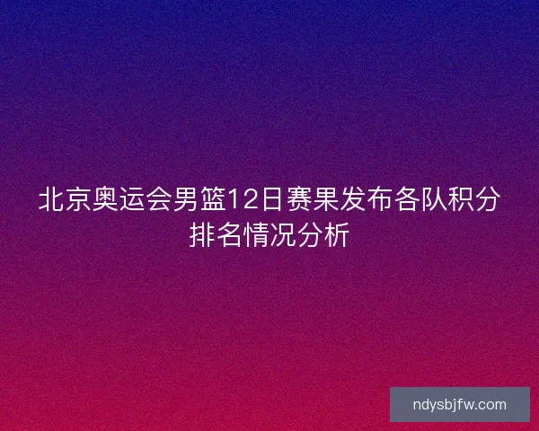 北京奥运会男篮12日赛果发布各队积分排名情况分析