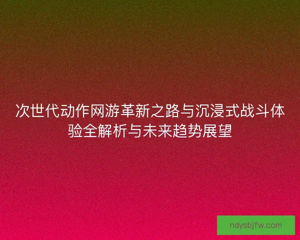 次世代动作网游革新之路与沉浸式战斗体验全解析与未来趋势展望