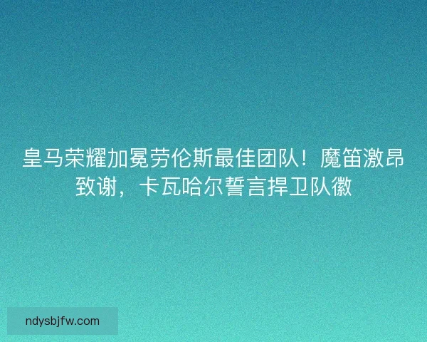 皇马荣耀加冕劳伦斯最佳团队！魔笛激昂致谢，卡瓦哈尔誓言捍卫队徽