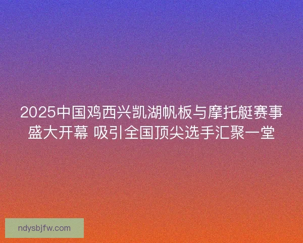 2025中国鸡西兴凯湖帆板与摩托艇赛事盛大开幕 吸引全国顶尖选手汇聚一堂