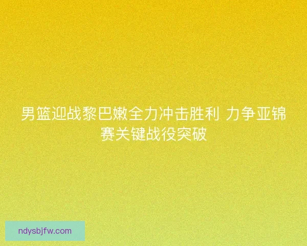 男篮迎战黎巴嫩全力冲击胜利 力争亚锦赛关键战役突破