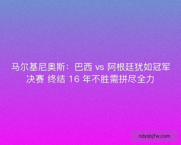 马尔基尼奥斯：巴西 vs 阿根廷犹如冠军决赛 终结 16 年不胜需拼尽全力