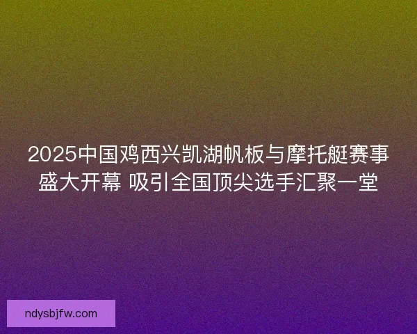 2025中国鸡西兴凯湖帆板与摩托艇赛事盛大开幕 吸引全国顶尖选手汇聚一堂
